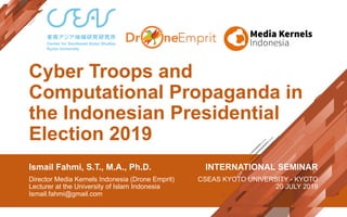 Cyber Troops and
Computational Propaganda in
the Indonesian Presidential
Election 2019
Ismail Fahmi, S.T., M.A., Ph.D.
Director Media Kernels Indonesia (Drone Emprit)
Lecturer at the University of Islam Indonesia
Ismail.fahmi@gmail.com
INTERNATIONAL SEMINAR
CSEAS KYOTO UNIVERSITY - KYOTO
20 JULY 2019
 