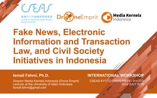 Fake News, Electronic
Information and Transaction
Law, and Civil Society
Initiatives in Indonesia
Ismail Fahmi, Ph.D.
Director Media Kernels Indonesia (Drone Emprit)
Lecturer at the University of Islam Indonesia
Ismail.fahmi@gmail.com
INTERNATIONAL WORKSHOP
CSEAS KYOTO UNIVERSITY - KYOTO
22nd JULY 2019
 