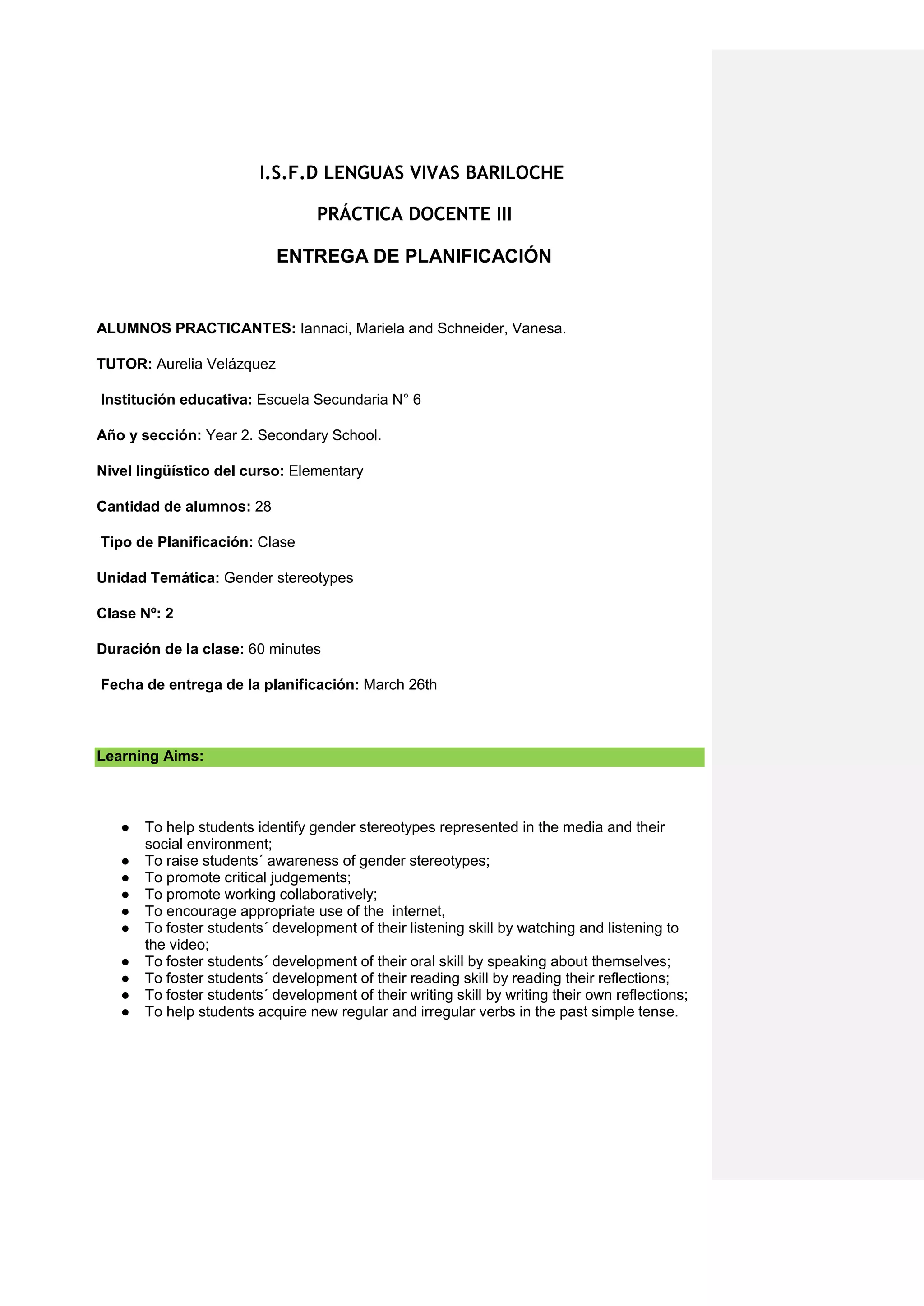 I.S.F.D LENGUAS VIVAS BARILOCHE
PRÁCTICA DOCENTE III
ENTREGA DE PLANIFICACIÓN
ALUMNOS PRACTICANTES: Iannaci, Mariela and Schneider, Vanesa.
TUTOR: Aurelia Velázquez
Institución educativa: Escuela Secundaria N° 6
Año y sección: Year 2. Secondary School.
Nivel lingüístico del curso: Elementary
Cantidad de alumnos: 28
Tipo de Planificación: Clase
Unidad Temática: Gender stereotypes
Clase Nº: 2
Duración de la clase: 60 minutes
Fecha de entrega de la planificación: March 26th
Learning Aims:
● To help students identify gender stereotypes represented in the media and their
social environment;
● To raise students´ awareness of gender stereotypes;
● To promote critical judgements;
● To promote working collaboratively;
● To encourage appropriate use of the internet,
● To foster students´ development of their listening skill by watching and listening to
the video;
● To foster students´ development of their oral skill by speaking about themselves;
● To foster students´ development of their reading skill by reading their reflections;
● To foster students´ development of their writing skill by writing their own reflections;
● To help students acquire new regular and irregular verbs in the past simple tense.
 