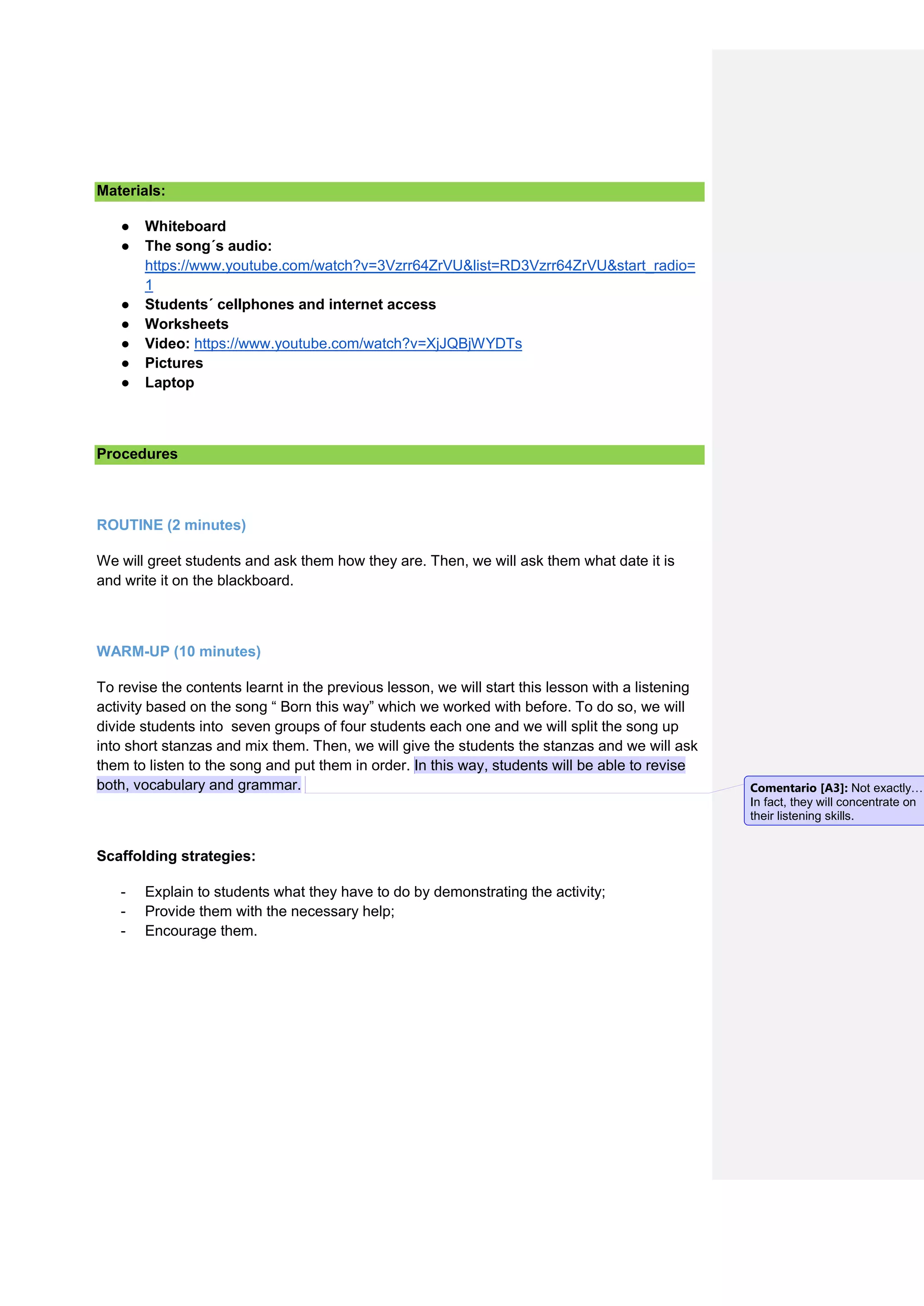 Materials:
● Whiteboard
● The song´s audio:
https://www.youtube.com/watch?v=3Vzrr64ZrVU&list=RD3Vzrr64ZrVU&start_radio=
1
● Students´ cellphones and internet access
● Worksheets
● Video: https://www.youtube.com/watch?v=XjJQBjWYDTs
● Pictures
● Laptop
Procedures
ROUTINE (2 minutes)
We will greet students and ask them how they are. Then, we will ask them what date it is
and write it on the blackboard.
WARM-UP (10 minutes)
To revise the contents learnt in the previous lesson, we will start this lesson with a listening
activity based on the song “ Born this way” which we worked with before. To do so, we will
divide students into seven groups of four students each one and we will split the song up
into short stanzas and mix them. Then, we will give the students the stanzas and we will ask
them to listen to the song and put them in order. In this way, students will be able to revise
both, vocabulary and grammar.
Scaffolding strategies:
- Explain to students what they have to do by demonstrating the activity;
- Provide them with the necessary help;
- Encourage them.
Comentario [A3]: Not exactly…
In fact, they will concentrate on
their listening skills.
 