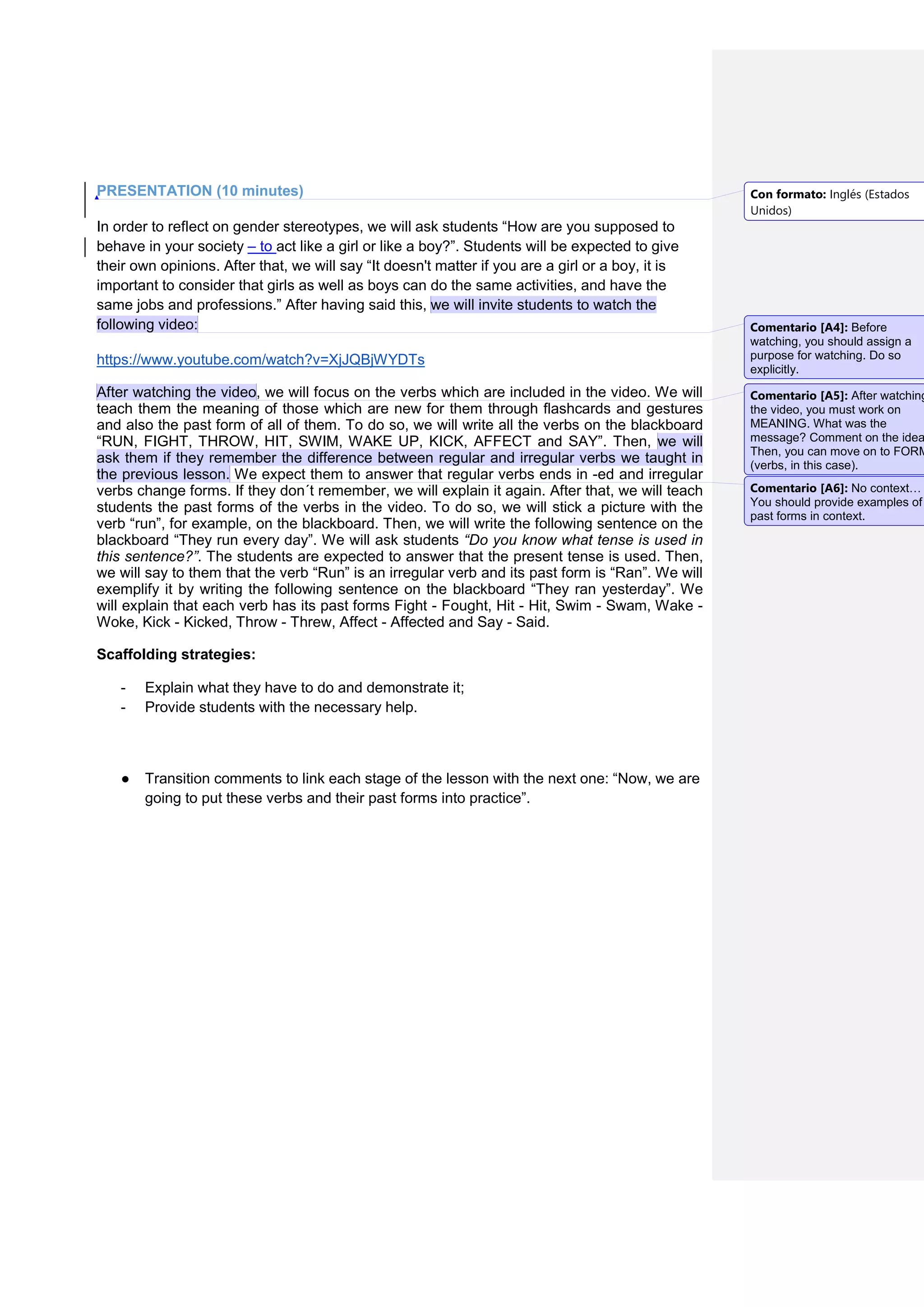 PRESENTATION (10 minutes)
In order to reflect on gender stereotypes, we will ask students “How are you supposed to
behave in your society – to act like a girl or like a boy?”. Students will be expected to give
their own opinions. After that, we will say “It doesn't matter if you are a girl or a boy, it is
important to consider that girls as well as boys can do the same activities, and have the
same jobs and professions.” After having said this, we will invite students to watch the
following video:
https://www.youtube.com/watch?v=XjJQBjWYDTs
After watching the video, we will focus on the verbs which are included in the video. We will
teach them the meaning of those which are new for them through flashcards and gestures
and also the past form of all of them. To do so, we will write all the verbs on the blackboard
“RUN, FIGHT, THROW, HIT, SWIM, WAKE UP, KICK, AFFECT and SAY”. Then, we will
ask them if they remember the difference between regular and irregular verbs we taught in
the previous lesson. We expect them to answer that regular verbs ends in -ed and irregular
verbs change forms. If they don´t remember, we will explain it again. After that, we will teach
students the past forms of the verbs in the video. To do so, we will stick a picture with the
verb “run”, for example, on the blackboard. Then, we will write the following sentence on the
blackboard “They run every day”. We will ask students “Do you know what tense is used in
this sentence?”. The students are expected to answer that the present tense is used. Then,
we will say to them that the verb “Run” is an irregular verb and its past form is “Ran”. We will
exemplify it by writing the following sentence on the blackboard “They ran yesterday”. We
will explain that each verb has its past forms Fight - Fought, Hit - Hit, Swim - Swam, Wake -
Woke, Kick - Kicked, Throw - Threw, Affect - Affected and Say - Said.
Scaffolding strategies:
- Explain what they have to do and demonstrate it;
- Provide students with the necessary help.
● Transition comments to link each stage of the lesson with the next one: “Now, we are
going to put these verbs and their past forms into practice”.
Con formato: Inglés (Estados
Unidos)
Comentario [A4]: Before
watching, you should assign a
purpose for watching. Do so
explicitly.
Comentario [A5]: After watching
the video, you must work on
MEANING. What was the
message? Comment on the idea
Then, you can move on to FORM
(verbs, in this case).
Comentario [A6]: No context…
You should provide examples of
past forms in context.
 