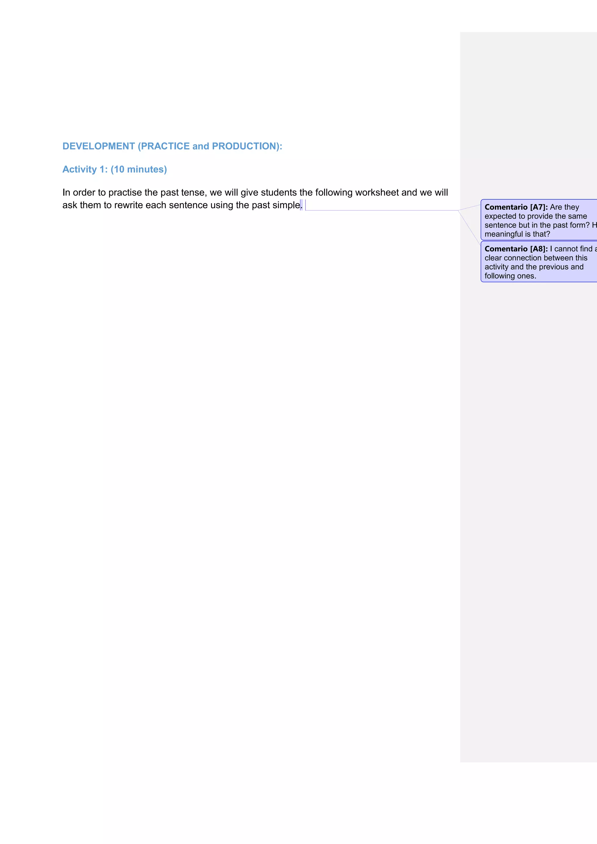 DEVELOPMENT (PRACTICE and PRODUCTION):
Activity 1: (10 minutes)
In order to practise the past tense, we will give students the following worksheet and we will
ask them to rewrite each sentence using the past simple. Comentario [A7]: Are they
expected to provide the same
sentence but in the past form? H
meaningful is that?
Comentario [A8]: I cannot find a
clear connection between this
activity and the previous and
following ones.
 