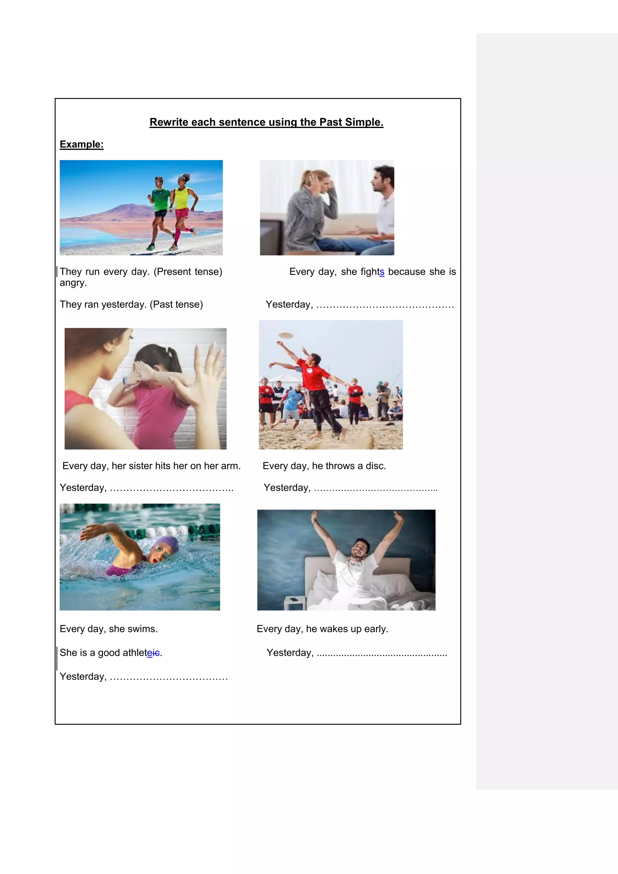Rewrite each sentence using the Past Simple.
Example:
They run every day. (Present tense) Every day, she fights because she is
angry.
They ran yesterday. (Past tense) Yesterday, ……………………………………
Every day, her sister hits her on her arm. Every day, he throws a disc.
Yesterday, ……………………………….. Yesterday, …………………………………...
Every day, she swims. Every day, he wakes up early.
She is a good athleteic. Yesterday, ................................................
Yesterday, ………………………………
 