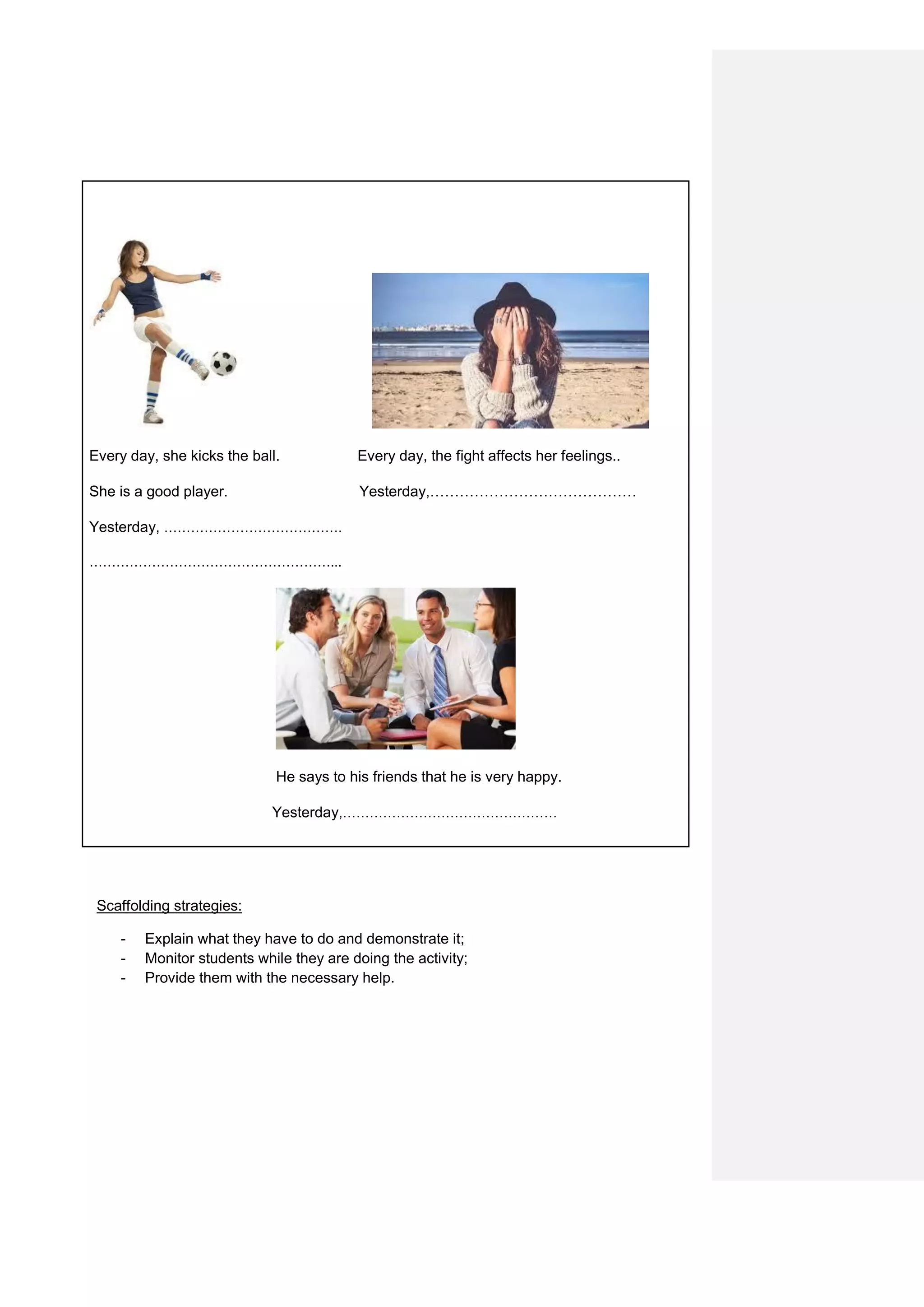 Every day, she kicks the ball. Every day, the fight affects her feelings..
She is a good player. Yesterday,……………………………………
Yesterday, ………………………………….
………………………………………………...
He says to his friends that he is very happy.
Yesterday,…………………………………………
Scaffolding strategies:
- Explain what they have to do and demonstrate it;
- Monitor students while they are doing the activity;
- Provide them with the necessary help.
 