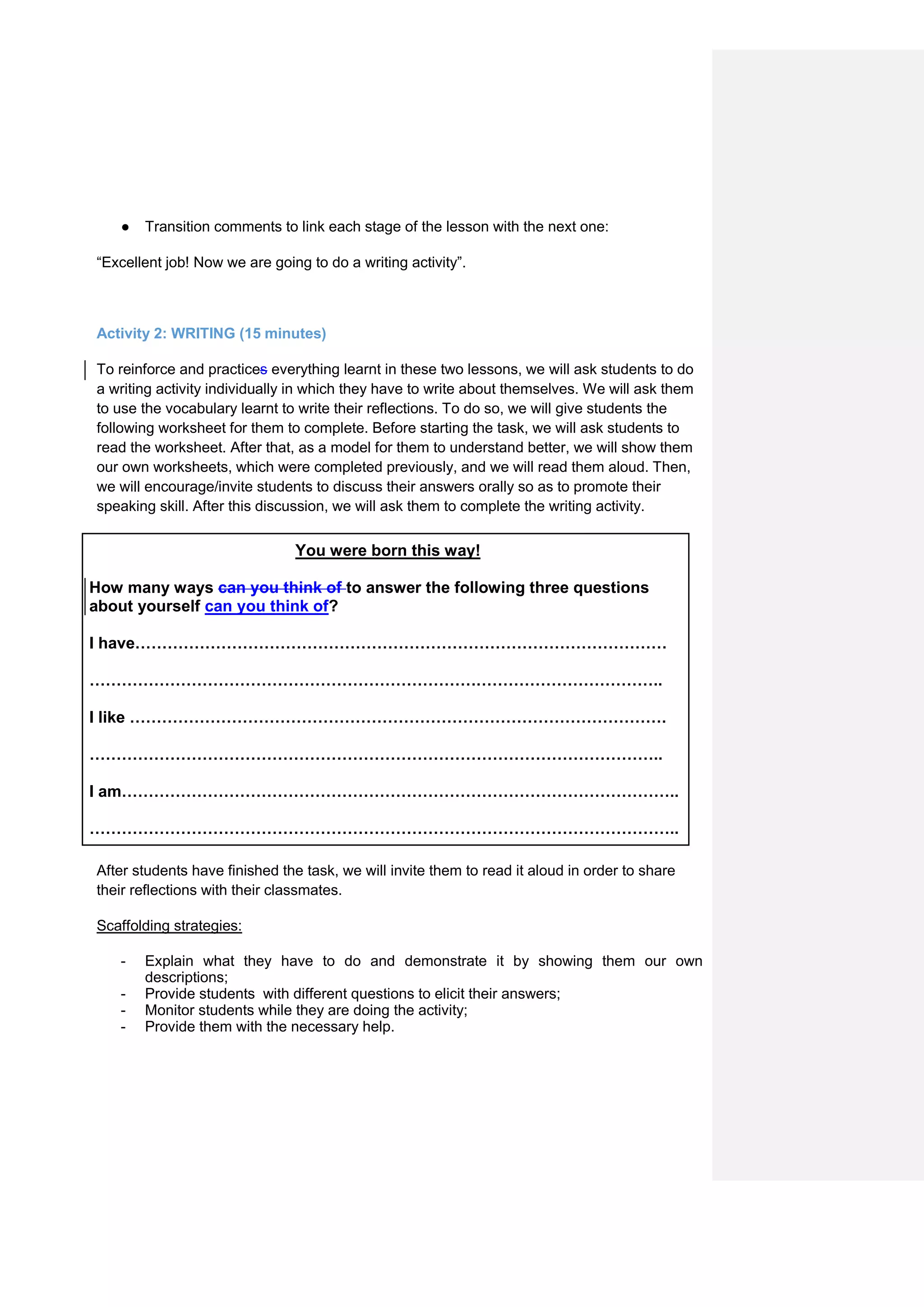 ● Transition comments to link each stage of the lesson with the next one:
“Excellent job! Now we are going to do a writing activity”.
Activity 2: WRITING (15 minutes)
To reinforce and practices everything learnt in these two lessons, we will ask students to do
a writing activity individually in which they have to write about themselves. We will ask them
to use the vocabulary learnt to write their reflections. To do so, we will give students the
following worksheet for them to complete. Before starting the task, we will ask students to
read the worksheet. After that, as a model for them to understand better, we will show them
our own worksheets, which were completed previously, and we will read them aloud. Then,
we will encourage/invite students to discuss their answers orally so as to promote their
speaking skill. After this discussion, we will ask them to complete the writing activity.
You were born this way!
How many ways can you think of to answer the following three questions
about yourself can you think of?
I have………………………………………………………………………………………
……………………………………………………………………………………………..
I like ……………………………………………………………………………………….
……………………………………………………………………………………………..
I am…………………………………………………………………………………………..
………………………………………………………………………………………………..
After students have finished the task, we will invite them to read it aloud in order to share
their reflections with their classmates.
Scaffolding strategies:
- Explain what they have to do and demonstrate it by showing them our own
descriptions;
- Provide students with different questions to elicit their answers;
- Monitor students while they are doing the activity;
- Provide them with the necessary help.
 