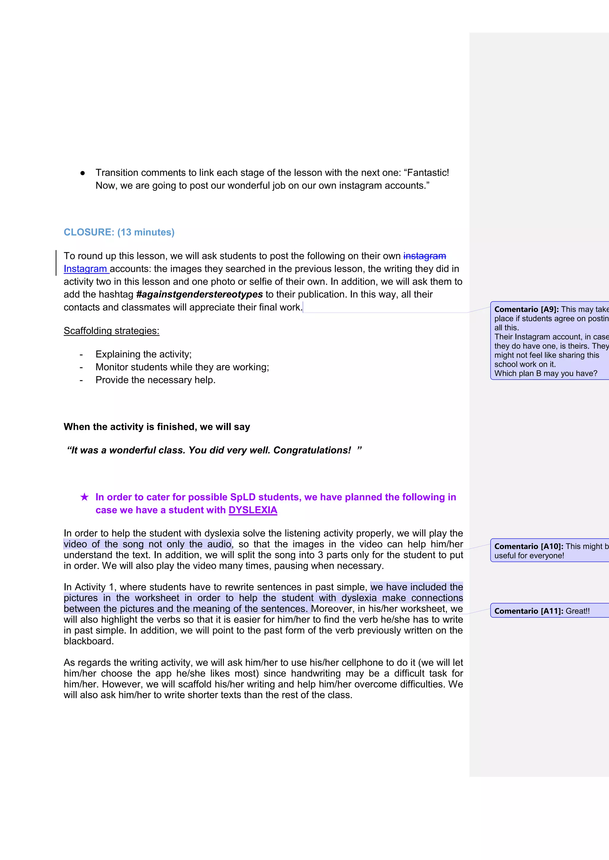 ● Transition comments to link each stage of the lesson with the next one: “Fantastic!
Now, we are going to post our wonderful job on our own instagram accounts.”
CLOSURE: (13 minutes)
To round up this lesson, we will ask students to post the following on their own instagram
Instagram accounts: the images they searched in the previous lesson, the writing they did in
activity two in this lesson and one photo or selfie of their own. In addition, we will ask them to
add the hashtag #againstgenderstereotypes to their publication. In this way, all their
contacts and classmates will appreciate their final work.
Scaffolding strategies:
- Explaining the activity;
- Monitor students while they are working;
- Provide the necessary help.
When the activity is finished, we will say
“It was a wonderful class. You did very well. Congratulations! ”
★ In order to cater for possible SpLD students, we have planned the following in
case we have a student with DYSLEXIA
In order to help the student with dyslexia solve the listening activity properly, we will play the
video of the song not only the audio, so that the images in the video can help him/her
understand the text. In addition, we will split the song into 3 parts only for the student to put
in order. We will also play the video many times, pausing when necessary.
In Activity 1, where students have to rewrite sentences in past simple, we have included the
pictures in the worksheet in order to help the student with dyslexia make connections
between the pictures and the meaning of the sentences. Moreover, in his/her worksheet, we
will also highlight the verbs so that it is easier for him/her to find the verb he/she has to write
in past simple. In addition, we will point to the past form of the verb previously written on the
blackboard.
As regards the writing activity, we will ask him/her to use his/her cellphone to do it (we will let
him/her choose the app he/she likes most) since handwriting may be a difficult task for
him/her. However, we will scaffold his/her writing and help him/her overcome difficulties. We
will also ask him/her to write shorter texts than the rest of the class.
Comentario [A9]: This may take
place if students agree on postin
all this.
Their Instagram account, in case
they do have one, is theirs. They
might not feel like sharing this
school work on it.
Which plan B may you have?
Comentario [A10]: This might b
useful for everyone!
Comentario [A11]: Great!!
 