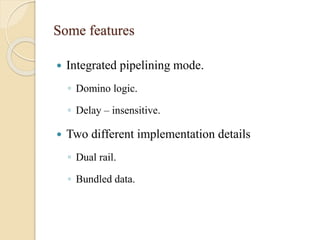 Some features
 Integrated pipelining mode.
◦ Domino logic.
◦ Delay – insensitive.
 Two different implementation details
◦ Dual rail.
◦ Bundled data.
 