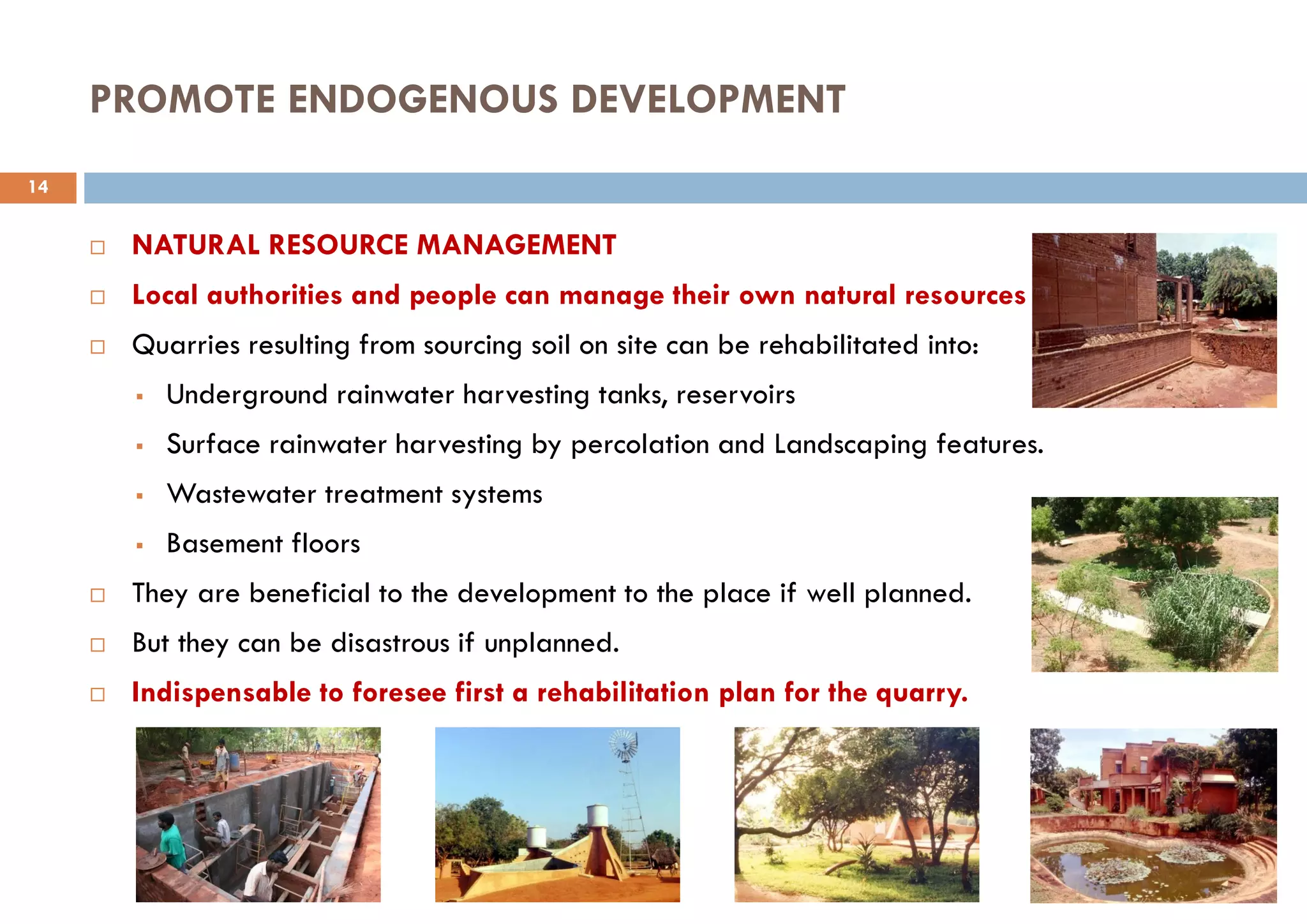 PROMOTE ENDOGENOUS DEVELOPMENT
 NATURAL RESOURCE MANAGEMENT
 Local authorities and people can manage their own natural resources
 Quarries resulting from sourcing soil on site can be rehabilitated into:
 Underground rainwater harvesting tanks, reservoirs
 Surface rainwater harvesting by percolation and Landscaping features.
 Wastewater treatment systems
 Basement floors
 They are beneficial to the development to the place if well planned.
 But they can be disastrous if unplanned.
 Indispensable to foresee first a rehabilitation plan for the quarry.
14
 