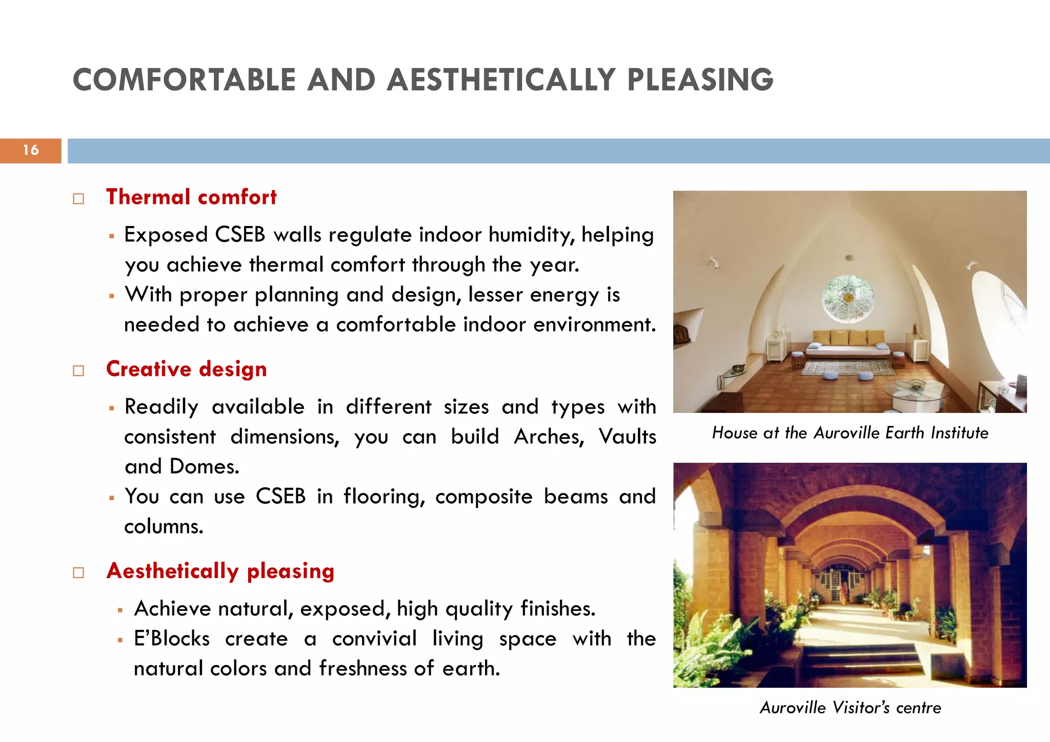 Auroville Visitor’s centre
House at the Auroville Earth Institute
COMFORTABLE AND AESTHETICALLY PLEASING
 Thermal comfort
 Exposed CSEB walls regulate indoor humidity, helping
you achieve thermal comfort through the year.
 With proper planning and design, lesser energy is
needed to achieve a comfortable indoor environment.
 Creative design
 Readily available in different sizes and types with
consistent dimensions, you can build Arches, Vaults
and Domes.
 You can use CSEB in flooring, composite beams and
columns.
 Aesthetically pleasing
 Achieve natural, exposed, high quality finishes.
 E’Blocks create a convivial living space with the
natural colors and freshness of earth.
16
 