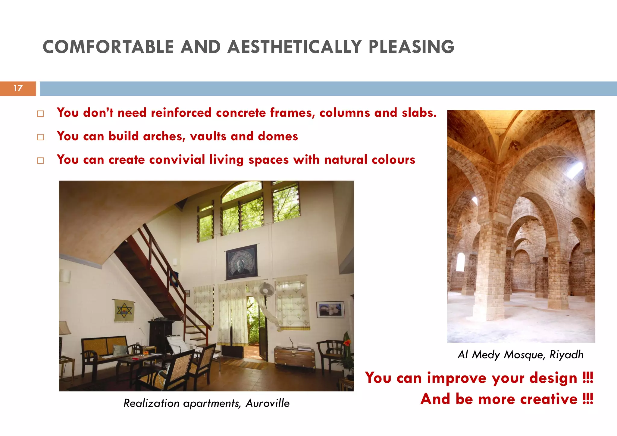  You don’t need reinforced concrete frames, columns and slabs.
 You can build arches, vaults and domes
 You can create convivial living spaces with natural colours
Realization apartments, Auroville
Al Medy Mosque, Riyadh
You can improve your design !!!
And be more creative !!!
17
COMFORTABLE AND AESTHETICALLY PLEASING
 