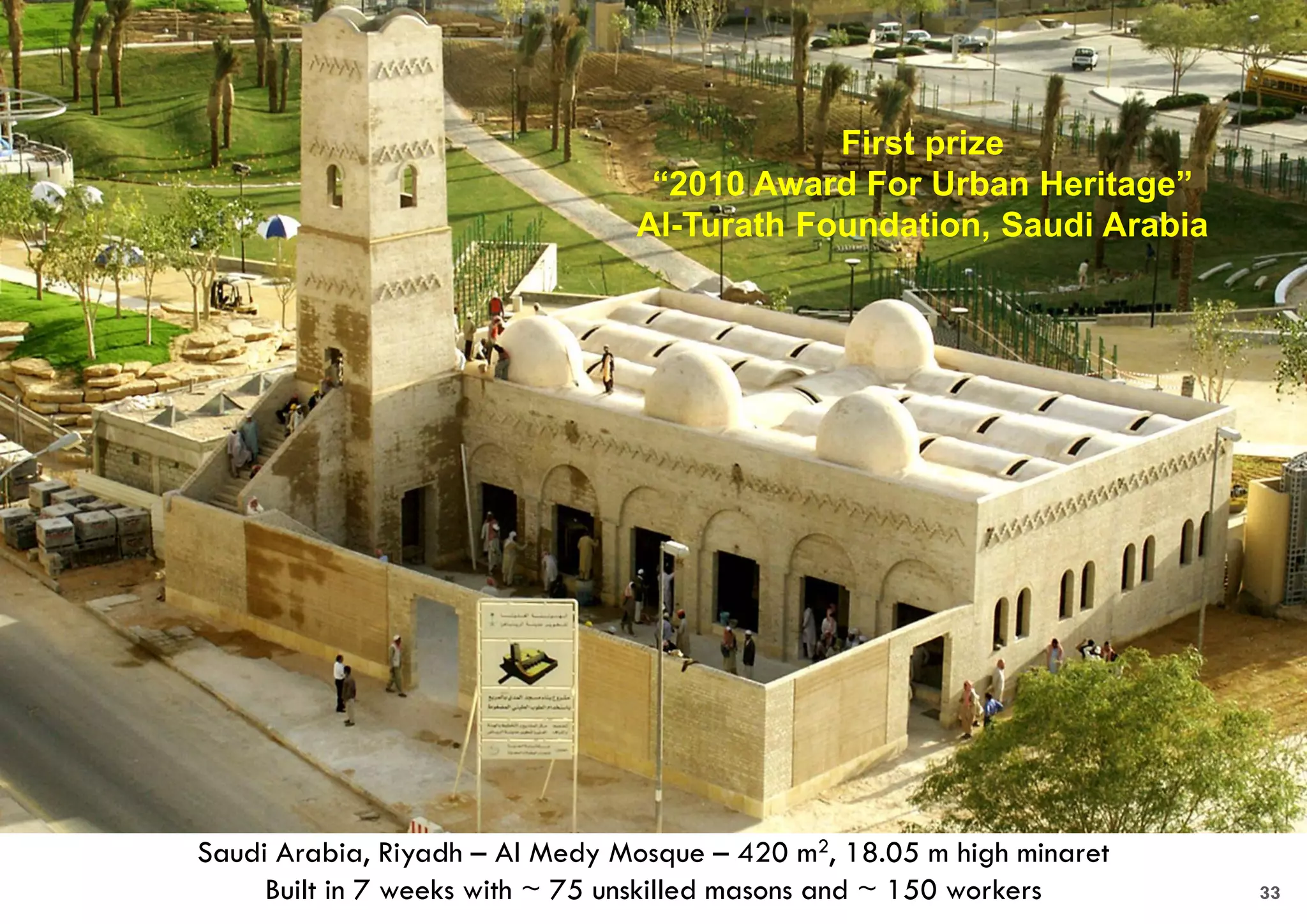 Saudi Arabia, Riyadh – Al Medy Mosque – 420 m2, 18.05 m high minaret
Built in 7 weeks with ~ 75 unskilled masons and ~ 150 workers
First prize
“2010 Award For Urban Heritage”
Al-Turath Foundation, Saudi Arabia
33
 