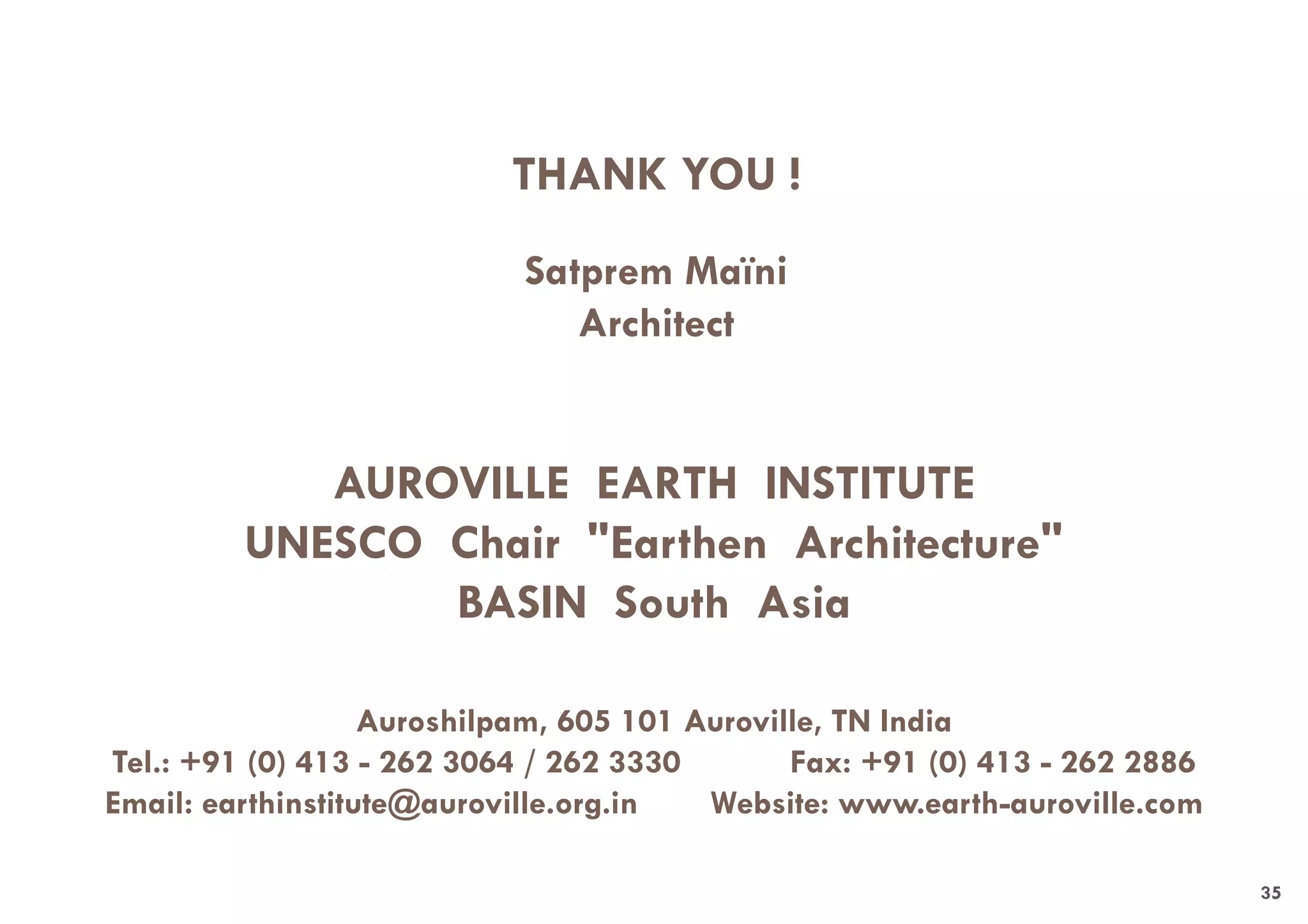 AUROVILLE EARTH INSTITUTE
UNESCO Chair "Earthen Architecture"
BASIN South Asia
Auroshilpam, 605 101 Auroville, TN India
Tel.: +91 (0) 413 - 262 3064 / 262 3330 Fax: +91 (0) 413 - 262 2886
Email: earthinstitute@auroville.org.in Website: www.earth-auroville.com
THANK YOU !
Satprem Maïni
Architect
35
 