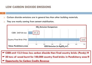 LOW CARBON DIOXIDE EMISSIONS
 CSEB emit 12.5 times less carbon dioxide than fired country bricks (Pondy) !!!
 50 tons of wood burnt for 100,000 country fired bricks in Pondicherry area !!!
 Opportunity for Carbon Credits Revenue
 Carbon dioxide emissions are in general less than other building materials.
 They are mostly coming from cement stabilisation.
0 100 200 300 400 500 600 700
Country Fired Brick (AV)
CSEB 240 Full size
CO2 Emission (in KgCO2/m3)
CO2 Emission Comparison
51.5
643
Value: Pondicherry area
11
(Pdy)
 