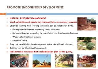 PROMOTE ENDOGENOUS DEVELOPMENT
 NATURAL RESOURCE MANAGEMENT
 Local authorities and people can manage their own natural resources
 Quarries resulting from sourcing soil on site can be rehabilitated into:
 Underground rainwater harvesting tanks, reservoirs
 Surface rainwater harvesting by percolation and Landscaping features.
 Wastewater treatment systems
 Basement floors
 They are beneficial to the development to the place if well planned.
 But they can be disastrous if unplanned.
 Indispensable to foresee first a rehabilitation plan for the quarry.
14
 