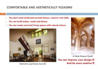  You don’t need reinforced concrete frames, columns and slabs.
 You can build arches, vaults and domes
 You can create convivial living spaces with natural colours
Realization apartments, Auroville
Al Medy Mosque, Riyadh
You can improve your design !!!
And be more creative !!!
17
COMFORTABLE AND AESTHETICALLY PLEASING
 