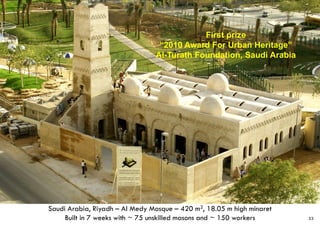 Saudi Arabia, Riyadh – Al Medy Mosque – 420 m2, 18.05 m high minaret
Built in 7 weeks with ~ 75 unskilled masons and ~ 150 workers
First prize
“2010 Award For Urban Heritage”
Al-Turath Foundation, Saudi Arabia
33
 
