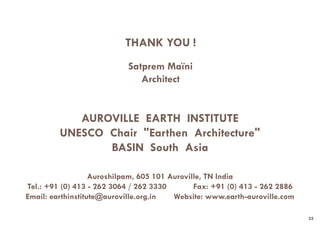 AUROVILLE EARTH INSTITUTE
UNESCO Chair "Earthen Architecture"
BASIN South Asia
Auroshilpam, 605 101 Auroville, TN India
Tel.: +91 (0) 413 - 262 3064 / 262 3330 Fax: +91 (0) 413 - 262 2886
Email: earthinstitute@auroville.org.in Website: www.earth-auroville.com
THANK YOU !
Satprem Maïni
Architect
35
 