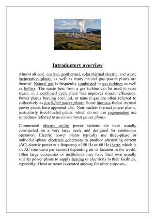 Introductory overview
Almost all coal, nuclear, geothermal, solar thermal electric, and waste
incineration plants, as well as many natural gas power plants are
thermal. Natural gas is frequently combusted in gas turbines as well
as boilers. The waste heat from a gas turbine can be used to raise
steam, in a combined cycle plant that improves overall efficiency.
Power plants burning coal, oil, or natural gas are often referred to
collectively as fossil-fuel power plants. Some biomass-fueled thermal
power plants have appeared also. Non-nuclear thermal power plants,
particularly fossil-fueled plants, which do not use cogeneration are
sometimes referred to as conventional power plants.
Commercial electric utility power stations are most usually
constructed on a very large scale and designed for continuous
operation. Electric power plants typically use three-phase or
individual-phase electrical generators to produce alternating current
(AC) electric power at a frequency of 50 Hz or 60 Hz (hertz, which is
an AC sine wave per second) depending on its location in the world.
Other large companies or institutions may have their own usually
smaller power plants to supply heating or electricity to their facilities,
especially if heat or steam is created anyway for other purposes.|~|
 