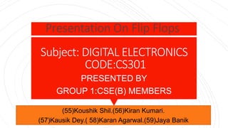 Subject: DIGITAL ELECTRONICS
CODE:CS301
PRESENTED BY
GROUP 1:CSE(B) MEMBERS
Presentation On Flip Flops
(55)Koushik Shil.(56)Kiran Kumari.
(57)Kausik Dey.( 58)Karan Agarwal.(59)Jaya Banik
 