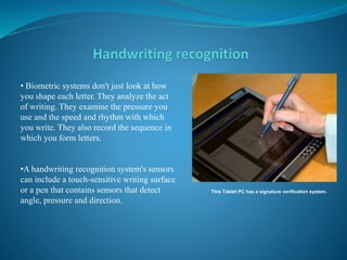 This Tablet PC has a signature verification system.
• Biometric systems don't just look at how
you shape each letter. They analyze the act
of writing. They examine the pressure you
use and the speed and rhythm with which
you write. They also record the sequence in
which you form letters.
•A handwriting recognition system's sensors
can include a touch-sensitive writing surface
or a pen that contains sensors that detect
angle, pressure and direction.
 
