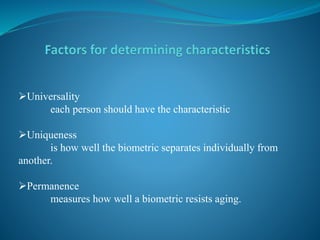 Universality
each person should have the characteristic
Uniqueness
is how well the biometric separates individually from
another.
Permanence
measures how well a biometric resists aging.
 