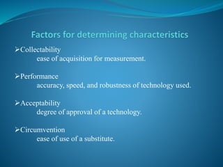 Collectability
ease of acquisition for measurement.
Performance
accuracy, speed, and robustness of technology used.
Acceptability
degree of approval of a technology.
Circumvention
ease of use of a substitute.
 