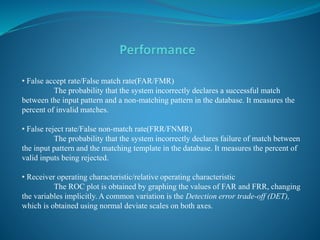 • False accept rate/False match rate(FAR/FMR)
The probability that the system incorrectly declares a successful match
between the input pattern and a non-matching pattern in the database. It measures the
percent of invalid matches.
• False reject rate/False non-match rate(FRR/FNMR)
The probability that the system incorrectly declares failure of match between
the input pattern and the matching template in the database. It measures the percent of
valid inputs being rejected.
• Receiver operating characteristic/relative operating characteristic
The ROC plot is obtained by graphing the values of FAR and FRR, changing
the variables implicitly. A common variation is the Detection error trade-off (DET),
which is obtained using normal deviate scales on both axes.
 