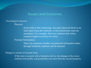 • Sociological concerns
Physical
Some believe this technology can cause physical harm to an
individual using the methods, or that instruments used are
unsanitary. For example, there are concerns that retina
scanners might not always be clean.
Personal Information
There are concerns whether our personal information taken
through biometric methods can be misused.
•Danger to owners of secured items
If the item is secured with a biometric device, the damage to the owner
could be irreversible, and potentially cost more than the secured property.
 
