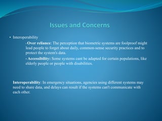 • Interoperability
• Over reliance: The perception that biometric systems are foolproof might
lead people to forget about daily, common-sense security practices and to
protect the system's data.
• Accessibility: Some systems cant be adapted for certain populations, like
elderly people or people with disabilities.
Interoperability: In emergency situations, agencies using different systems may
need to share data, and delays can result if the systems can't communicate with
each other.
 