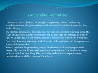 If biometric data is obtained, for example compromised from a database, by
unauthorized users, the genuine owner will lose control over them forever and lose
his/her identity.
one ordinary advantage of password does not exist in biometrics. That is re-issue. If a
token or a password is lost or stolen, they can be cancelled and replaced by a newer
version i.e. reissued. On the other hand, this is not naturally available in biometrics.
Cancelable biometrics is a way in which to inherit the protection and the replacement
features into biometrics.
Several methods for generating cancellable biometrics have been proposed.
Essentially, cancelable biometrics perform a distortion of the biometric image
or features before matching. The variability in the distortion parameters
provides the cancelable nature of the scheme.
 