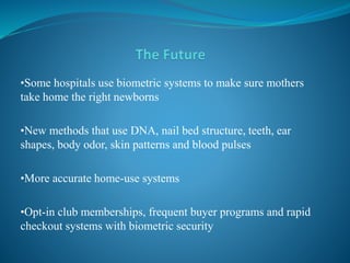 •Some hospitals use biometric systems to make sure mothers
take home the right newborns
•New methods that use DNA, nail bed structure, teeth, ear
shapes, body odor, skin patterns and blood pulses
•More accurate home-use systems
•Opt-in club memberships, frequent buyer programs and rapid
checkout systems with biometric security
 