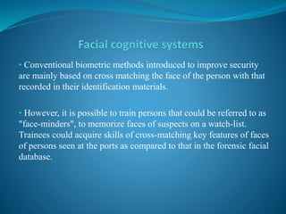 • Conventional biometric methods introduced to improve security
are mainly based on cross matching the face of the person with that
recorded in their identification materials.
• However, it is possible to train persons that could be referred to as
"face-minders", to memorize faces of suspects on a watch-list.
Trainees could acquire skills of cross-matching key features of faces
of persons seen at the ports as compared to that in the forensic facial
database.
 