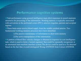 Task performance using general intelligence must elicit responses in neural anatomic
structures for processing of the information. Working memory is typically associated
with activations in the prefrontal cortex (PFC), anterior cingulate, parietal and occipital
regions.
These brain areas receive blood supply from the middle cerebral arteries. Two
fundamental working-memory processes have been identified:
1)The passive maintenance of information in short-term memory
2)The active manipulation of this information
A pattern of blood flow velocity changes is obtained in response to a set intelligence
task, which is used to form a 'mental signature' that could be repeatedly recognized, in
an automated man-machine interface system.The device could be used as a 'lie detector'
based on the fact that, it could distinguish Wrong ANSWER from Correct ANSWER.
 
