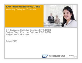 SAP Implementation@ CSEB
Yesterday, Today and Tomorrow




G K Gangwani, Executive Engineer, EITC, CSEB
Sanjeev Singh, Executive Engineer, EITC, CSEB
Sougata Mitra, SAP India


5 June 2008
 