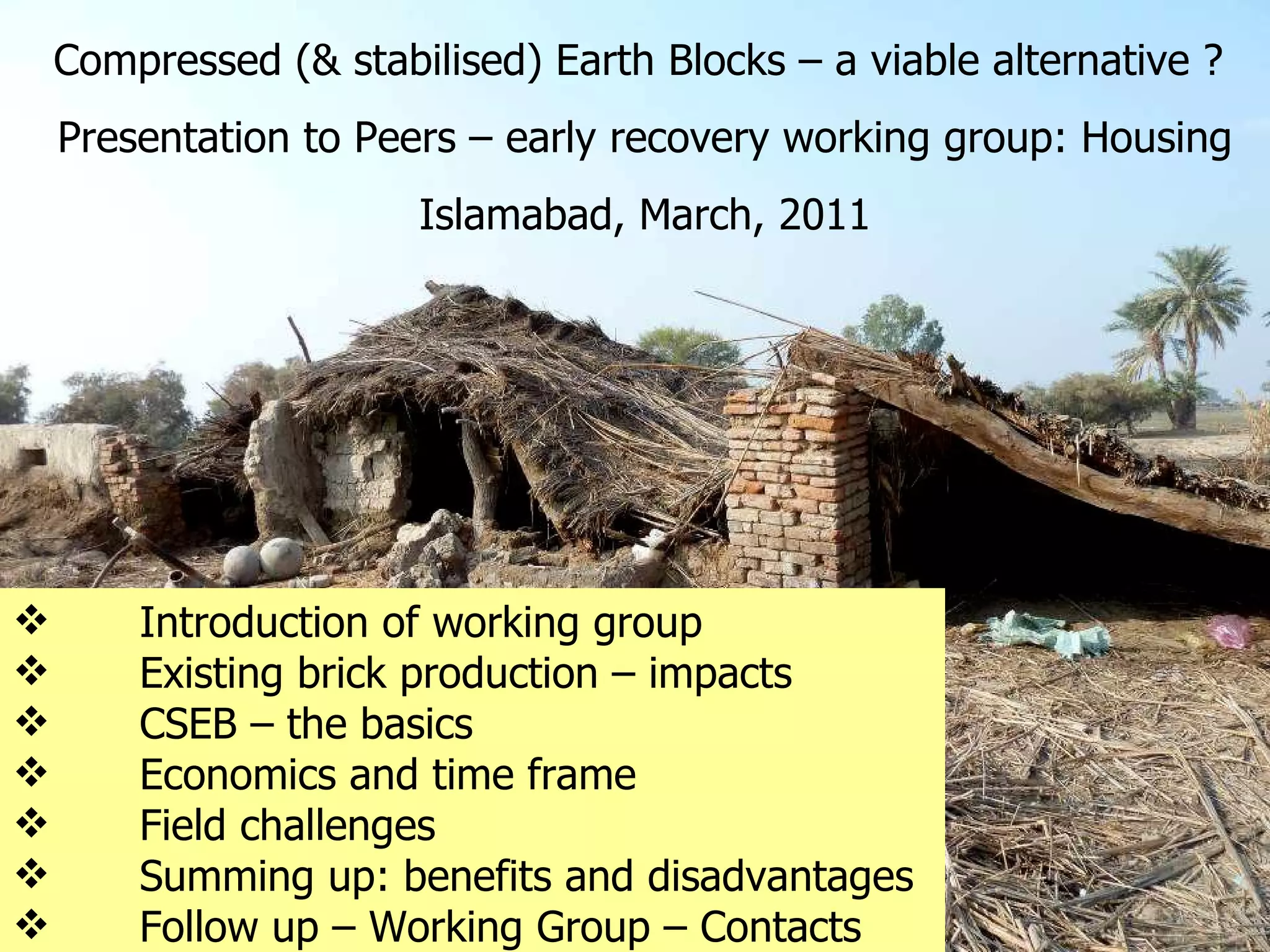 Introduction of working group  Existing brick production – impacts  CSEB – the basics  Economics and time frame  Field challenges  Summing up: benefits and disadvantages Follow up – Working Group – Contacts   Compressed (& stabilised) Earth Blocks – a viable alternative ?  Presentation to Peers – early recovery working group: Housing Islamabad, March, 2011 
