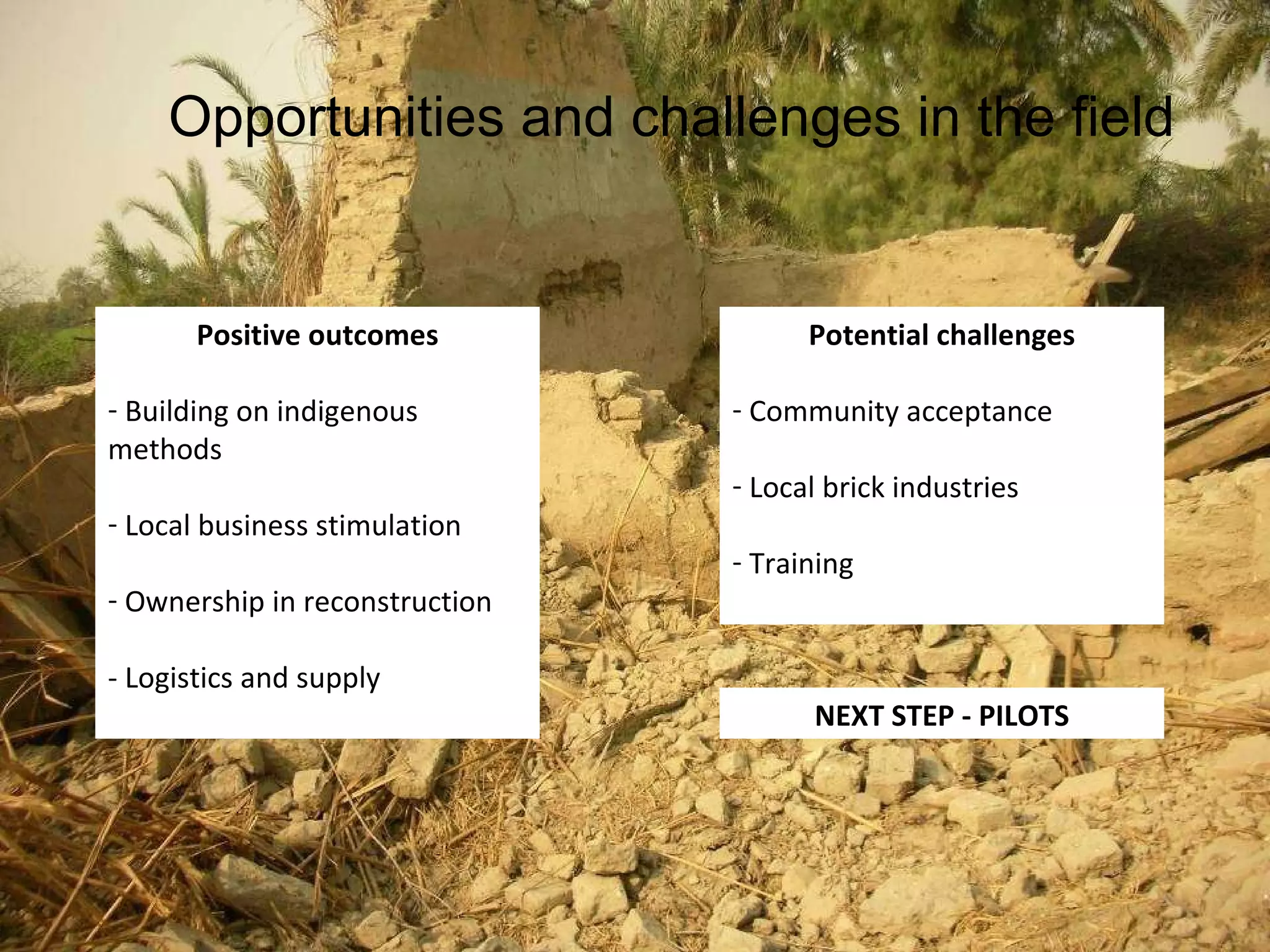 Opportunities and challenges in the field Positive outcomes Building on indigenous methods Local business stimulation Ownership in reconstruction - Logistics and supply Potential challenges Community acceptance Local brick industries Training NEXT STEP - PILOTS 