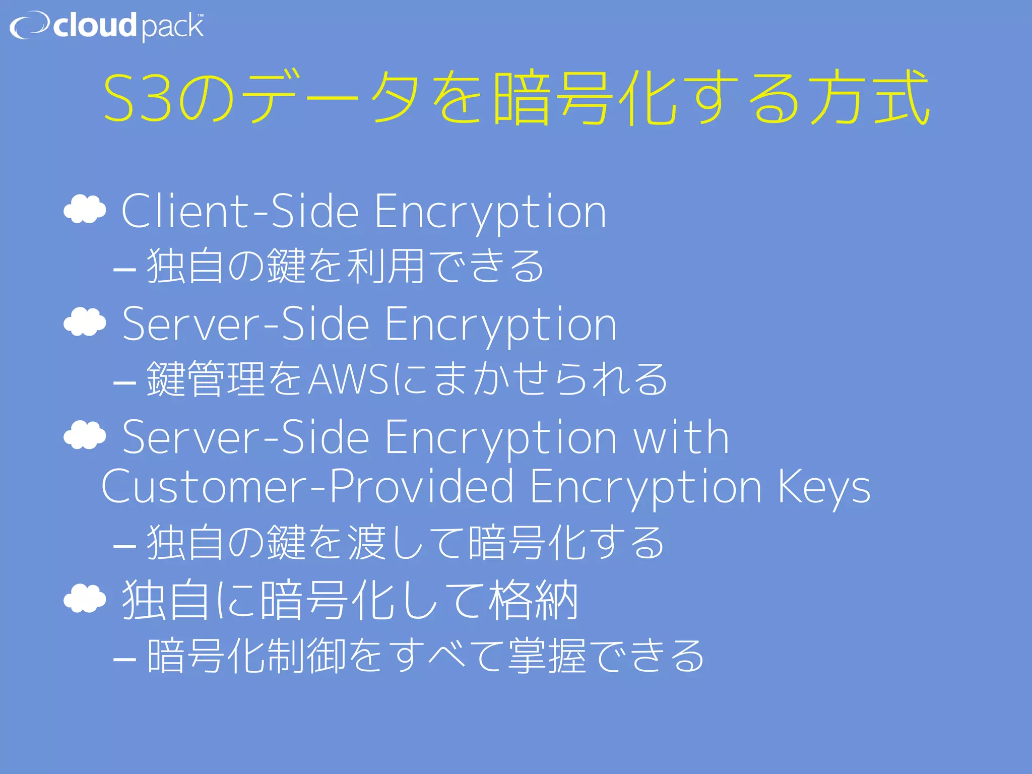 S3のデータを暗号化する方式 
☁ Client-Side Encryption 
– 独自の鍵を利用できる 
☁ Server-Side Encryption 
– 鍵管理をAWSにまかせられる 
☁ Server-Side Encryption with 
Customer-Provided Encryption Keys 
– 独自の鍵を渡して暗号化する 
☁ 独自に暗号化して格納 
– 暗号化制御をすべて掌握できる 
 
