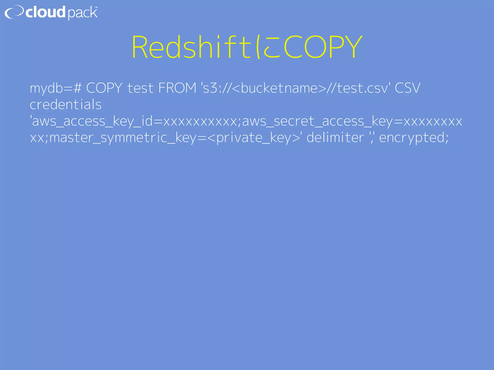 RedshiftにCOPY 
mydb=# COPY test FROM 's3://bucketname//test.csv' CSV 
credentials 
'aws_access_key_id=xxxxxxxxxx;aws_secret_access_key=xxxxxxxx 
xx;master_symmetric_key=private_key' delimiter ',' encrypted; 
 
 