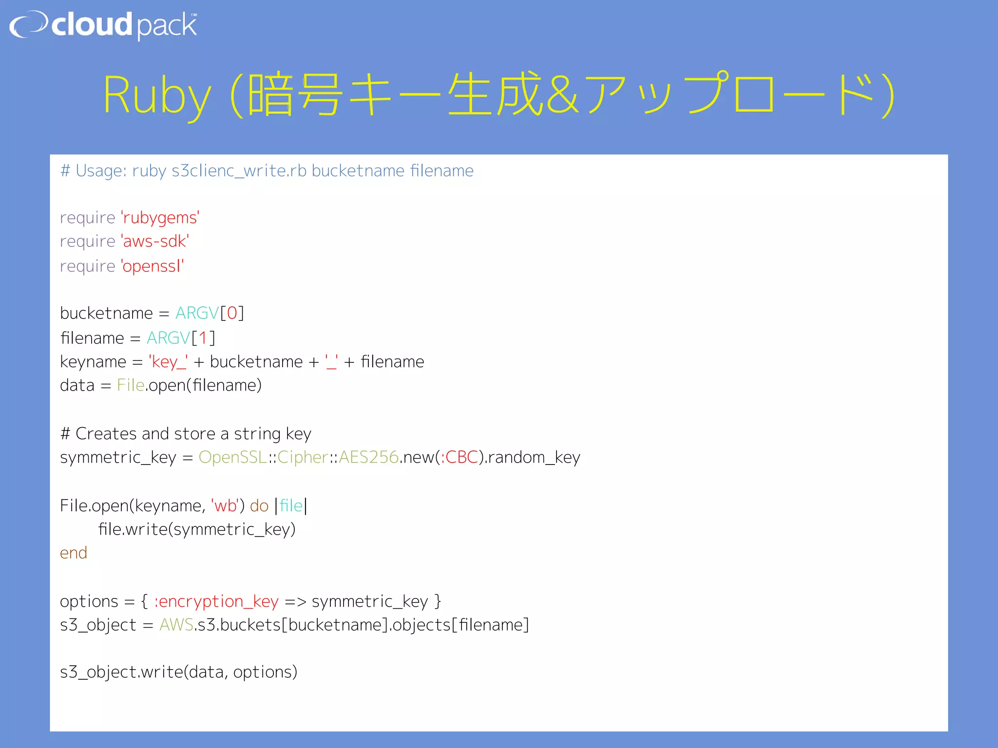 Ruby (暗号キー生成アップロード) 
# Usage: ruby s3clienc_write.rb bucketname filename 
 
require 'rubygems' 
require 'aws-sdk' 
require 'openssl' 
 
bucketname = ARGV[0] 
filename = ARGV[1] 
keyname = 'key_' + bucketname + '_' + filename 
data = File.open(filename) 
 
# Creates and store a string key 
symmetric_key = OpenSSL::Cipher::AES256.new(:CBC).random_key 
 
File.open(keyname, 'wb') do |file| 
file.write(symmetric_key) 
end 
 
options = { :encryption_key = symmetric_key } 
s3_object = AWS.s3.buckets[bucketname].objects[filename] 
 
s3_object.write(data, options) 
 