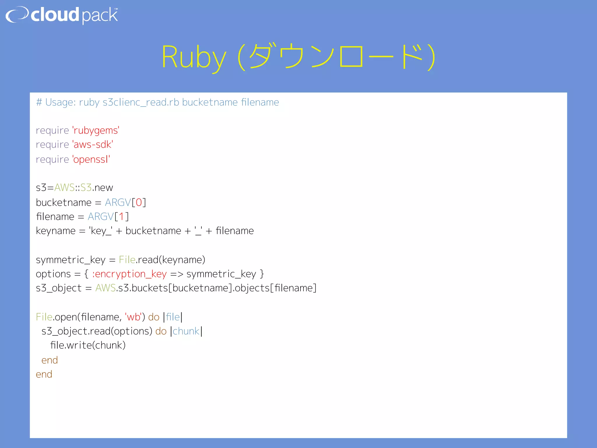 Ruby (ダウンロード) 
# Usage: ruby s3clienc_read.rb bucketname filename 
 
require 'rubygems' 
require 'aws-sdk' 
require 'openssl' 
 
s3=AWS::S3.new 
bucketname = ARGV[0] 
filename = ARGV[1] 
keyname = 'key_' + bucketname + '_' + filename 
 
symmetric_key = File.read(keyname) 
options = { :encryption_key = symmetric_key } 
s3_object = AWS.s3.buckets[bucketname].objects[filename] 
 
File.open(filename, 'wb') do |file| 
s3_object.read(options) do |chunk| 
file.write(chunk) 
end 
end 
 