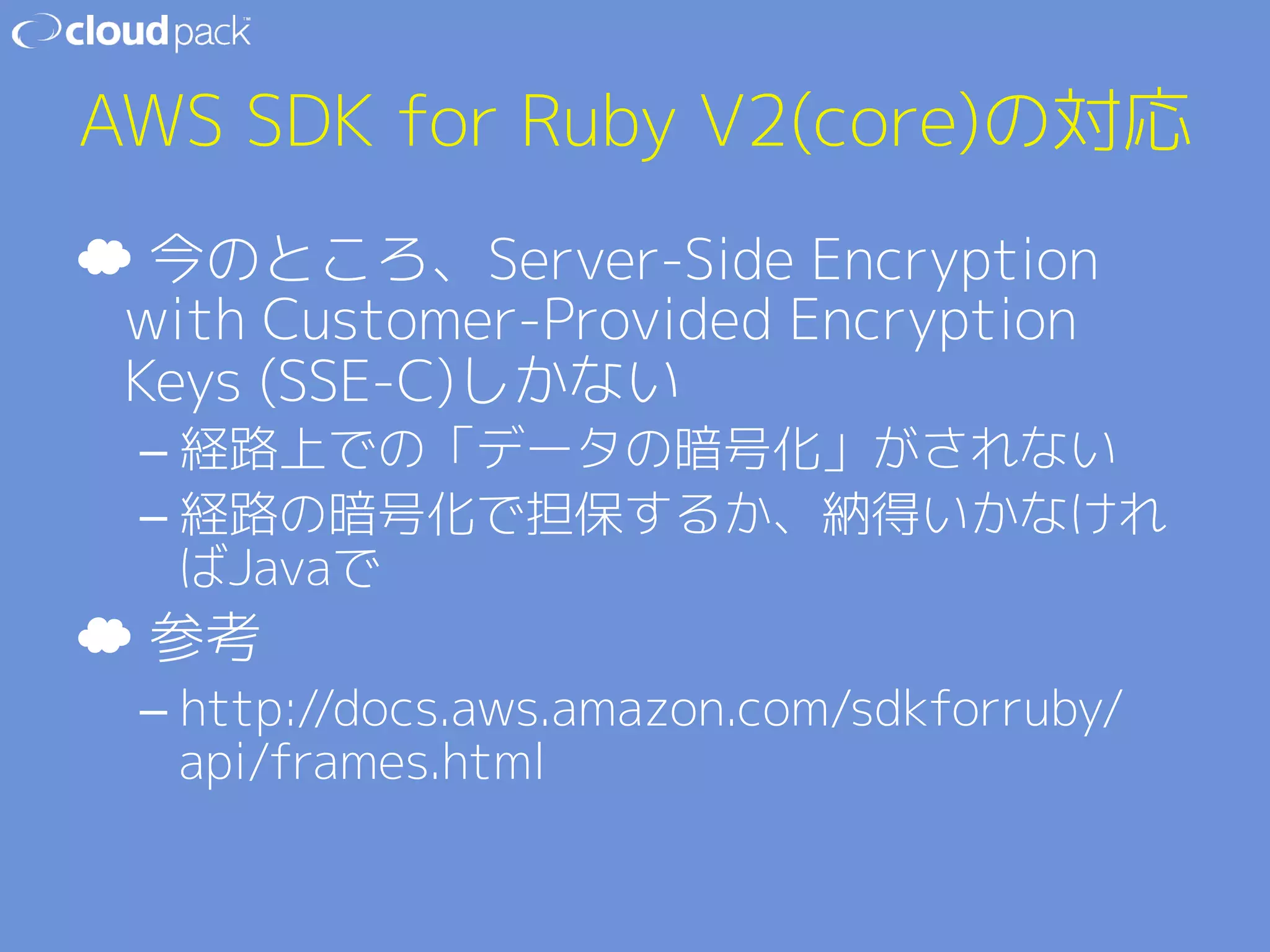 AWS SDK for Ruby V2(core)の対応 
☁ 今のところ、Server-Side Encryption 
with Customer-Provided Encryption 
Keys (SSE-C)しかない 
– 経路上での「データの暗号化」がされない 
– 経路の暗号化で担保するか、納得いかなけれ 
ばJavaで 
☁ 参考 
– http://docs.aws.amazon.com/sdkforruby/ 
api/frames.html 
 