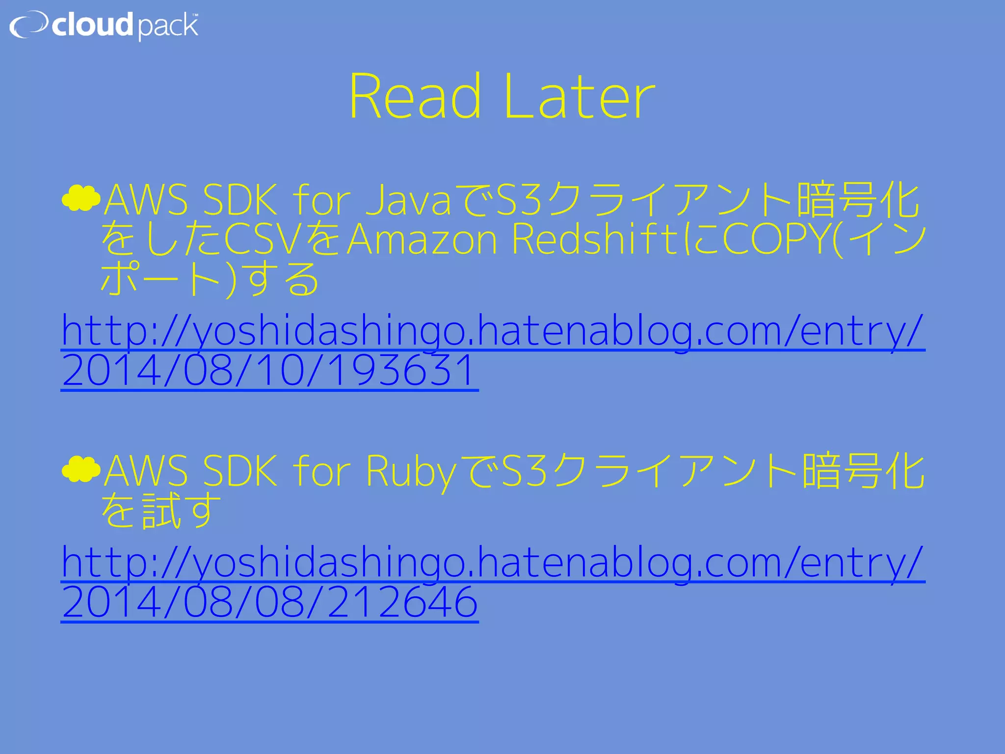 Read Later 
☁ AWS SDK for JavaでS3クライアント暗号化 
をしたCSVをAmazon RedshiftにCOPY(イン 
ポート)する 
http://yoshidashingo.hatenablog.com/entry/ 
2014/08/10/193631 
 
☁ AWS SDK for RubyでS3クライアント暗号化 
を試す 
http://yoshidashingo.hatenablog.com/entry/ 
2014/08/08/212646 
 
 
