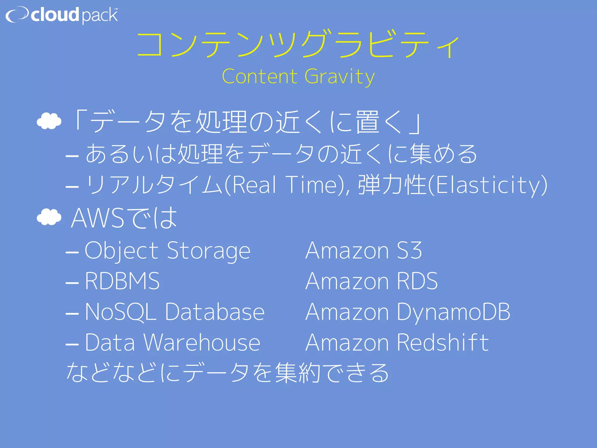 コンテンツグラビティ 
Content Gravity 
☁ 「データを処理の近くに置く」 
– あるいは処理をデータの近くに集める 
– リアルタイム(Real Time), 弾力性(Elasticity) 
☁ AWSでは 
– Object Storage  Amazon S3 
– RDBMS     Amazon RDS 
– NoSQL Database Amazon DynamoDB 
– Data Warehouse  Amazon Redshift 
などなどにデータを集約できる 
 