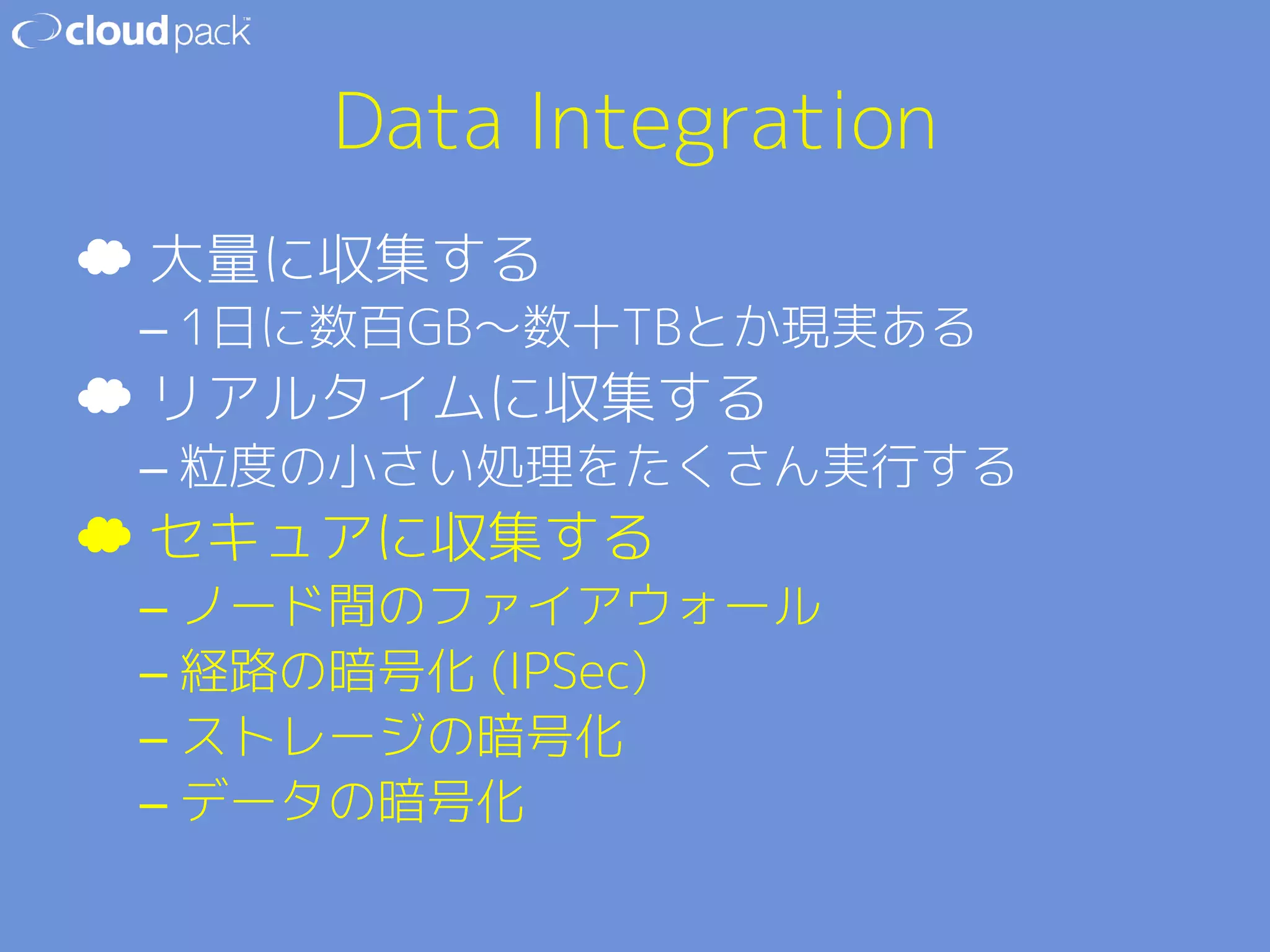 Data Integration 
☁ 大量に収集する 
– 1日に数百GB〜数十TBとか現実ある 
☁ リアルタイムに収集する 
– 粒度の小さい処理をたくさん実行する 
☁ セキュアに収集する 
– ノード間のファイアウォール 
– 経路の暗号化 (IPSec) 
– ストレージの暗号化 
– データの暗号化 
 