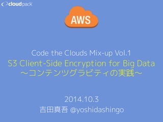Code the Clouds Mix-up Vol.1 
S3 Client-Side Encryption for Big Data 
〜コンテンツグラビティの実践〜 
2014.10.3 
吉田真吾 @yoshidashingo 
 