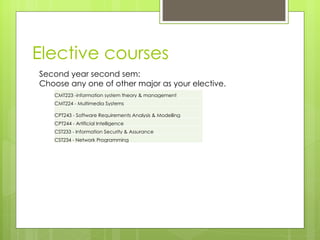 Elective courses Second year second sem: Choose any one of other major as your elective. CMT223 -information system theory & management CMT224 - Multimedia Systems CPT243 - Software Requirements Analysis & Modelling CPT244 - Artificial Intelligence CST233 - Information Security & Assurance CST234 - Network Programming 