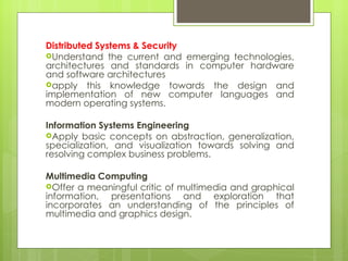 Distributed Systems & Security Understand the current and emerging technologies, architectures and standards in computer hardware and software architectures apply this knowledge towards the design and implementation of new computer languages and modern operating systems. Information Systems Engineering  Apply basic concepts on abstraction, generalization, specialization, and visualization towards solving and resolving complex business problems. Multimedia  Computing Offer a meaningful critic of multimedia and graphical information, presentations and exploration that incorporates an understanding of the principles of multimedia and graphics design. 