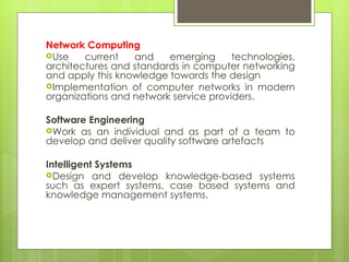 Network Computing Use current and emerging technologies, architectures and standards in computer networking and apply this knowledge towards the design  Implementation of computer networks in modern organizations and network service providers. Software Engineering Work as an individual and as part of a team to develop and deliver quality software artefacts Intelligent Systems Design and develop knowledge-based systems such as expert systems, case based systems and knowledge management systems. 