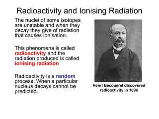 Radioactivity and Ionising Radiation
The nuclei of some isotopes
are unstable and when they
decay they give of radiation
that causes ionisation.
This phenomena is called
radioactivity and the
radiation produced is called
ionising radiation
Radioactivity is a random
process. When a particular
nucleus decays cannot be
predicted.
Henri Becquerel discovered
radioactivity in 1896
 