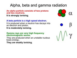 Alpha, beta and gamma radiation
An alpha particle consists of two protons
and two neutrons.
It is strongly ionising.
A beta particle is a high speed electron.
It is produced when a neutron has decays into
an electron and proton.
It is moderately ionising.
Gamma rays are very high frequency
electromagnetic waves.
They are produced when an unstable nucleus
loses energy..
They are weakly ionising.
 